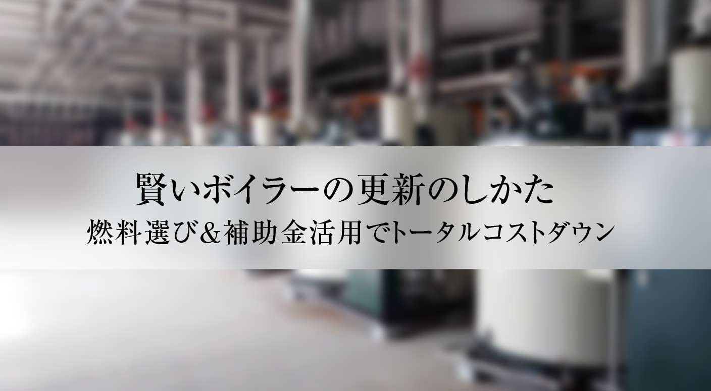 賢いボイラーの更新のしかた。 燃料選び&補助金活用でトータルコストダウン